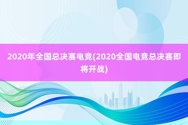 2020年全国总决赛电竞(2020全国电竞总决赛即将开战)