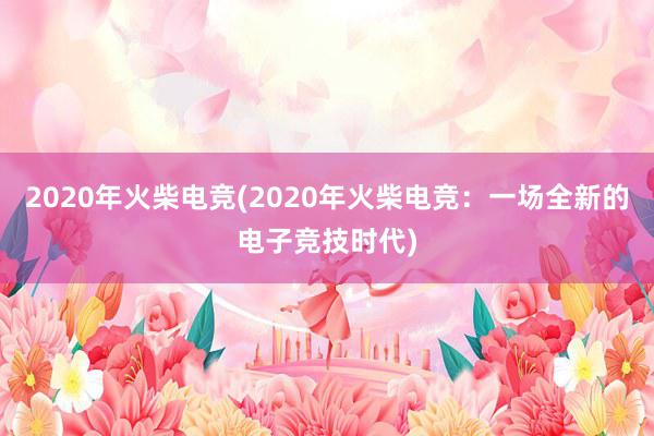 2020年火柴电竞(2020年火柴电竞：一场全新的电子竞技时代)