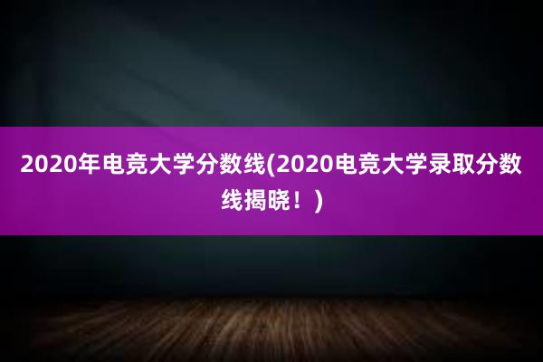 2020年电竞大学分数线(2020电竞大学录取分数线揭晓！)