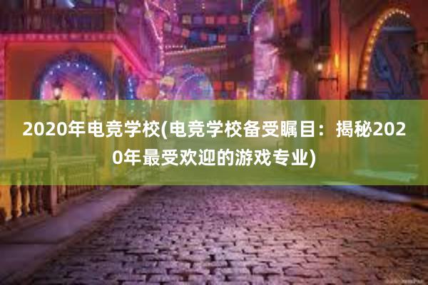 2020年电竞学校(电竞学校备受瞩目：揭秘2020年最受欢迎的游戏专业)