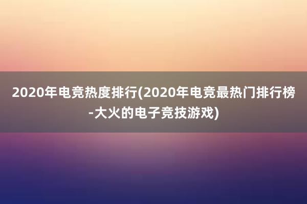 2020年电竞热度排行(2020年电竞最热门排行榜-大火的电子竞技游戏)