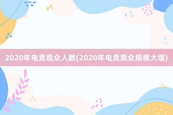 2020年电竞观众人数(2020年电竞观众规模大增)