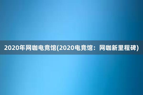 2020年网咖电竞馆(2020电竞馆：网咖新里程碑)