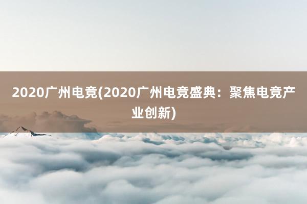 2020广州电竞(2020广州电竞盛典：聚焦电竞产业创新)