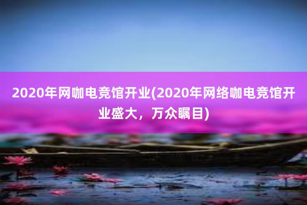 2020年网咖电竞馆开业(2020年网络咖电竞馆开业盛大，万众瞩目)