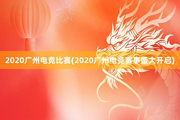 2020广州电竞比赛(2020广州电竞赛事盛大开启)