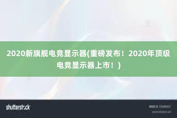 2020新旗舰电竞显示器(重磅发布！2020年顶级电竞显示器上市！)