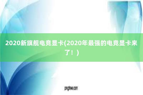 2020新旗舰电竞显卡(2020年最强的电竞显卡来了！)