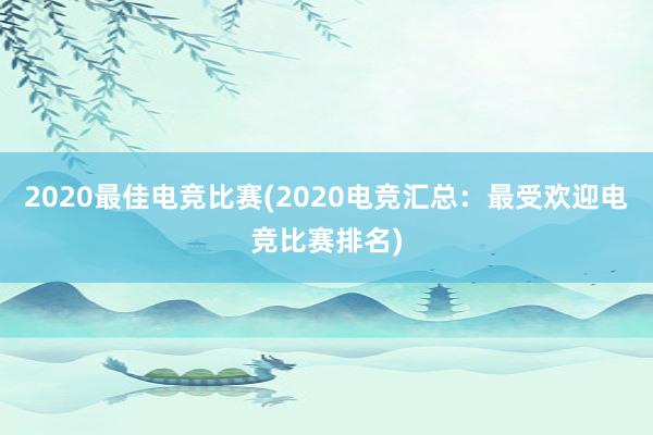 2020最佳电竞比赛(2020电竞汇总：最受欢迎电竞比赛排名)