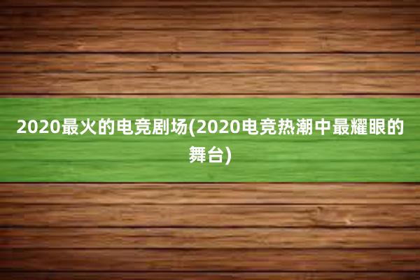 2020最火的电竞剧场(2020电竞热潮中最耀眼的舞台)