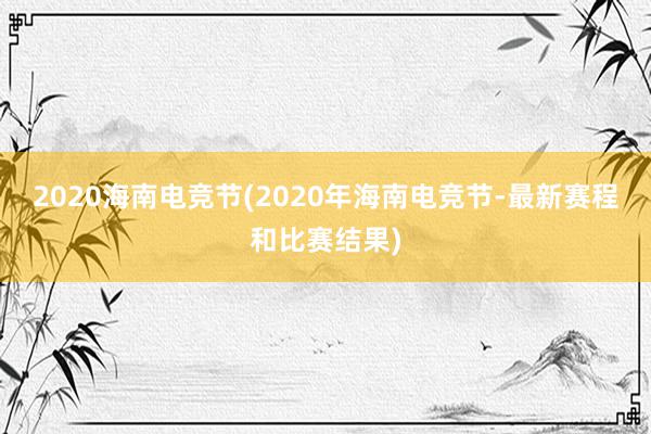 2020海南电竞节(2020年海南电竞节-最新赛程和比赛结果)