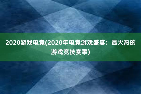 2020游戏电竞(2020年电竞游戏盛宴：最火热的游戏竞技赛事)