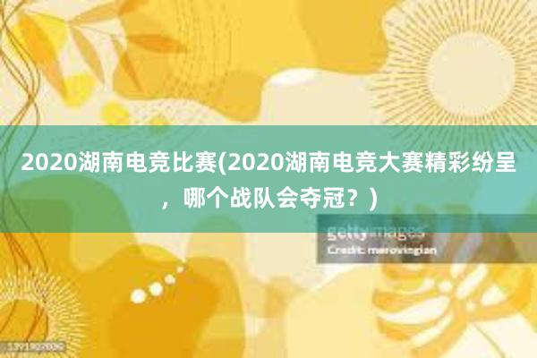 2020湖南电竞比赛(2020湖南电竞大赛精彩纷呈，哪个战队会夺冠？)