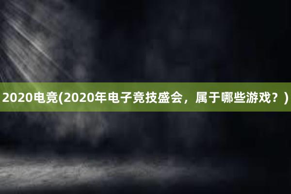 2020电竞(2020年电子竞技盛会，属于哪些游戏？)