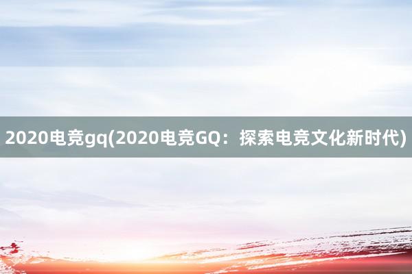 2020电竞gq(2020电竞GQ：探索电竞文化新时代)