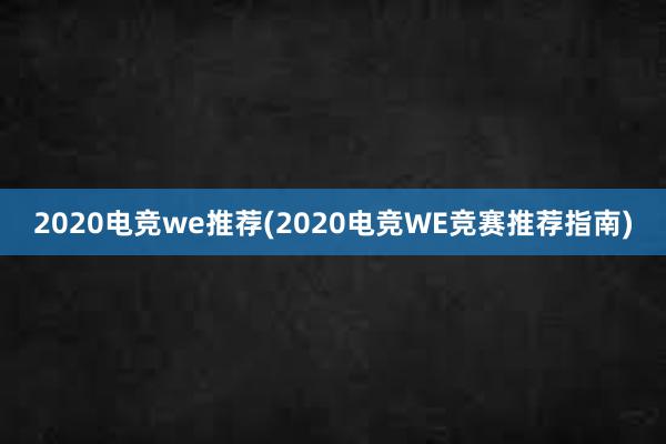 2020电竞we推荐(2020电竞WE竞赛推荐指南)