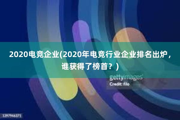 2020电竞企业(2020年电竞行业企业排名出炉，谁获得了榜首？)