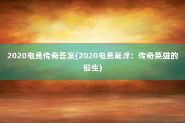 2020电竞传奇答案(2020电竞巅峰：传奇英雄的诞生)