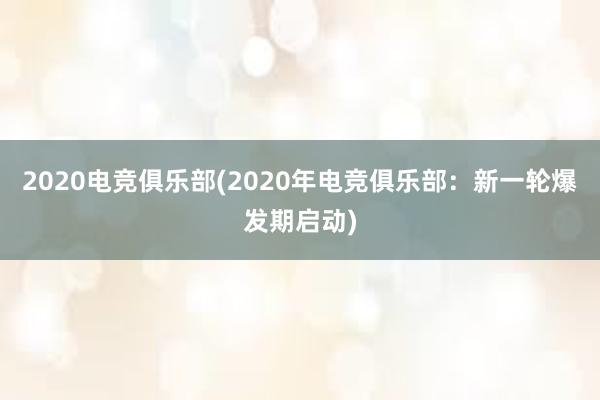 2020电竞俱乐部(2020年电竞俱乐部：新一轮爆发期启动)