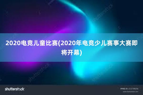 2020电竞儿童比赛(2020年电竞少儿赛事大赛即将开幕)