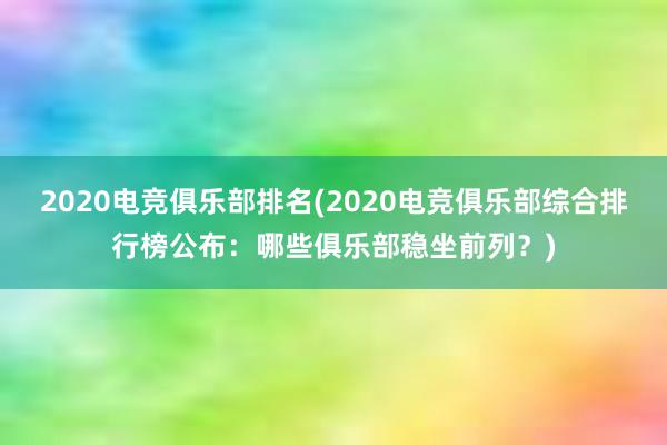 2020电竞俱乐部排名(2020电竞俱乐部综合排行榜公布：哪些俱乐部稳坐前列？)