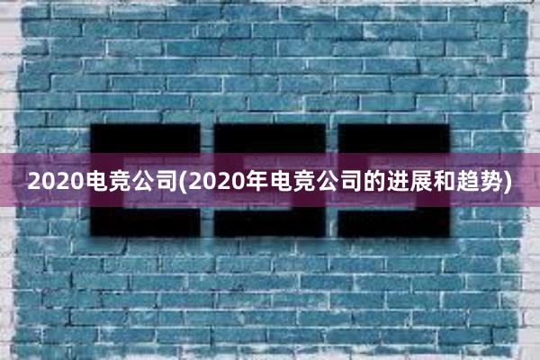 2020电竞公司(2020年电竞公司的进展和趋势)