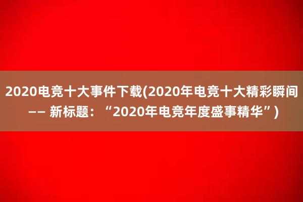 2020电竞十大事件下载(2020年电竞十大精彩瞬间 —— 新标题：“2020年电竞年度盛事精华”)