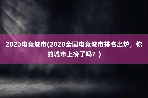 2020电竞城市(2020全国电竞城市排名出炉，你的城市上榜了吗？)