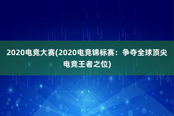 2020电竞大赛(2020电竞锦标赛：争夺全球顶尖电竞王者之位)