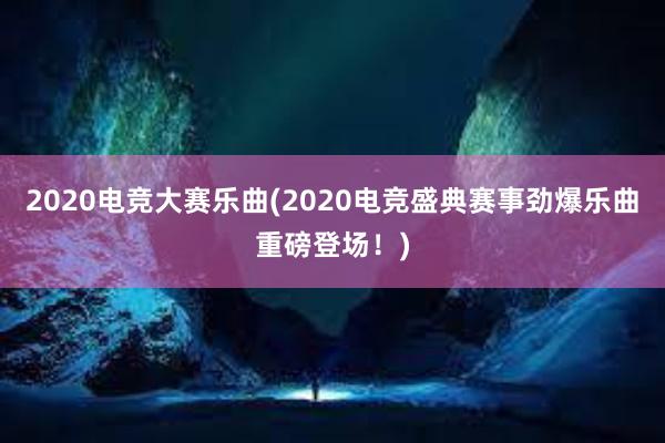 2020电竞大赛乐曲(2020电竞盛典赛事劲爆乐曲重磅登场！)