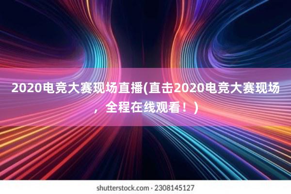 2020电竞大赛现场直播(直击2020电竞大赛现场，全程在线观看！)