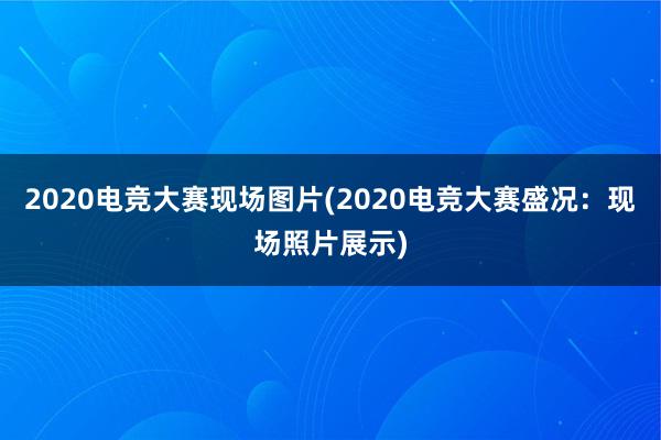 2020电竞大赛现场图片(2020电竞大赛盛况：现场照片展示)