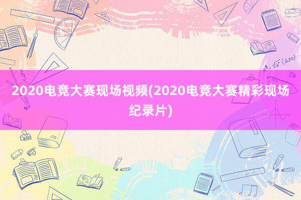 2020电竞大赛现场视频(2020电竞大赛精彩现场纪录片)