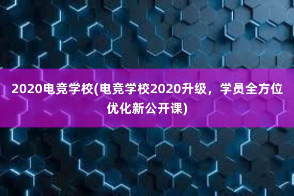 2020电竞学校(电竞学校2020升级，学员全方位优化新公开课)