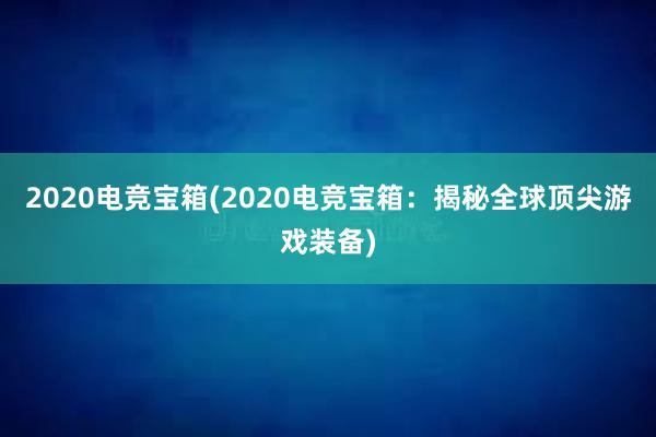 2020电竞宝箱(2020电竞宝箱：揭秘全球顶尖游戏装备)