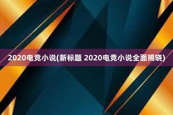 2020电竞小说(新标题 2020电竞小说全面揭晓)