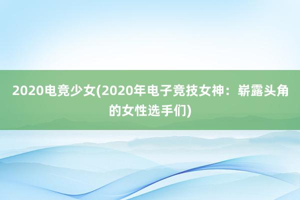 2020电竞少女(2020年电子竞技女神：崭露头角的女性选手们)