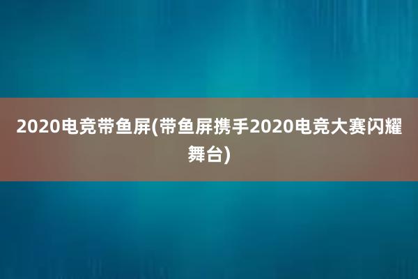 2020电竞带鱼屏(带鱼屏携手2020电竞大赛闪耀舞台)