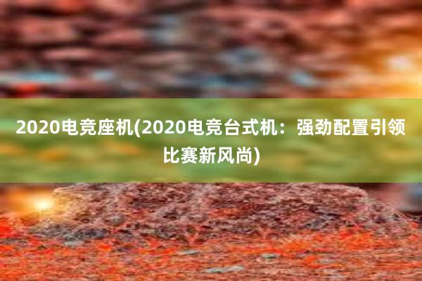 2020电竞座机(2020电竞台式机：强劲配置引领比赛新风尚)