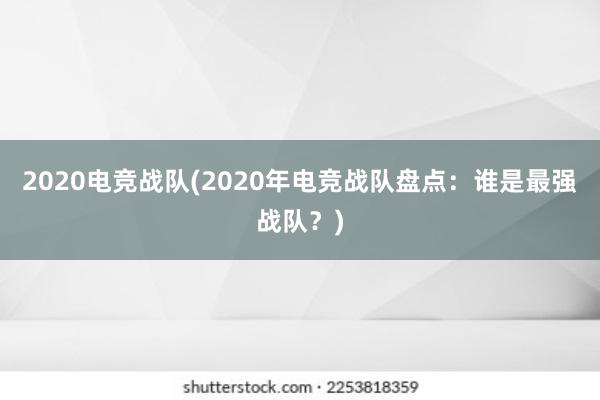 2020电竞战队(2020年电竞战队盘点：谁是最强战队？)