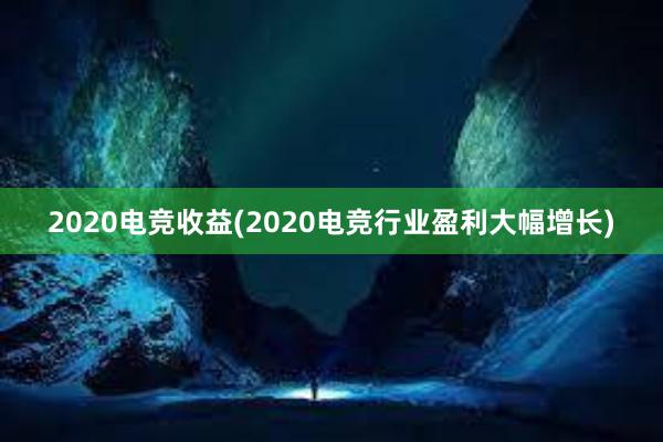 2020电竞收益(2020电竞行业盈利大幅增长)