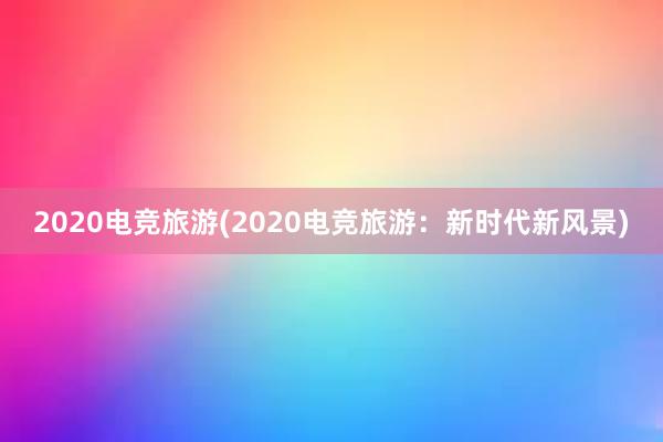 2020电竞旅游(2020电竞旅游：新时代新风景)