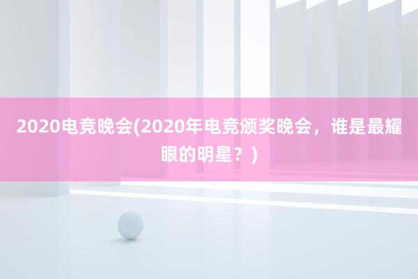 2020电竞晚会(2020年电竞颁奖晚会，谁是最耀眼的明星？)