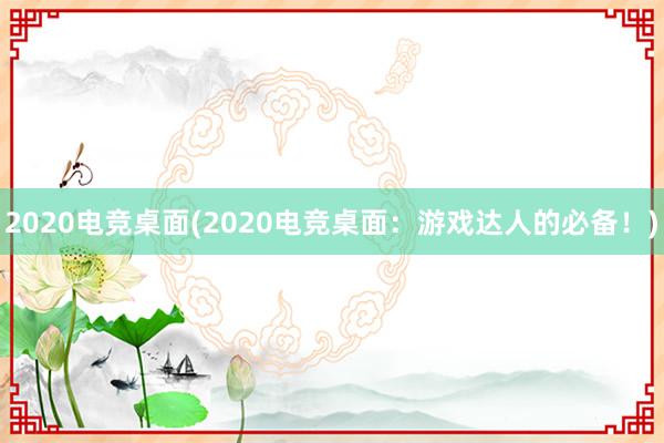 2020电竞桌面(2020电竞桌面：游戏达人的必备！)