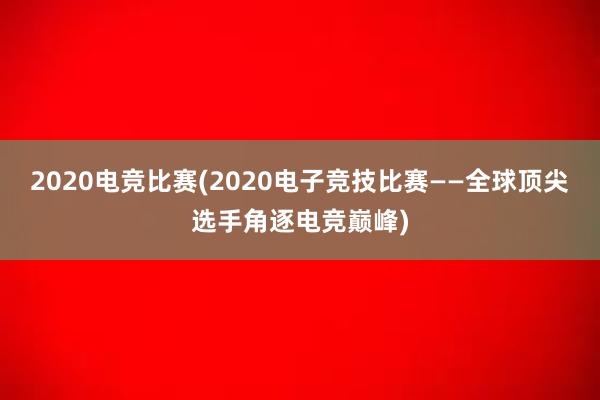 2020电竞比赛(2020电子竞技比赛——全球顶尖选手角逐电竞巅峰)