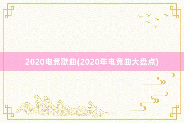 2020电竞歌曲(2020年电竞曲大盘点)