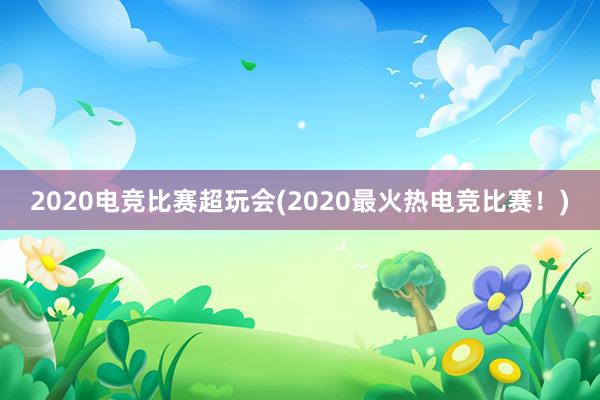 2020电竞比赛超玩会(2020最火热电竞比赛！)