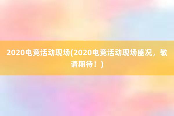 2020电竞活动现场(2020电竞活动现场盛况，敬请期待！)