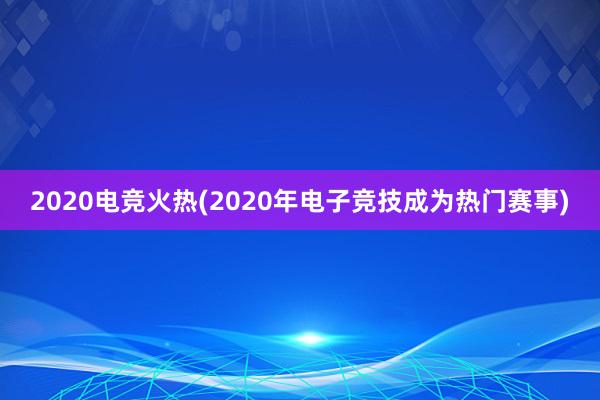 2020电竞火热(2020年电子竞技成为热门赛事)