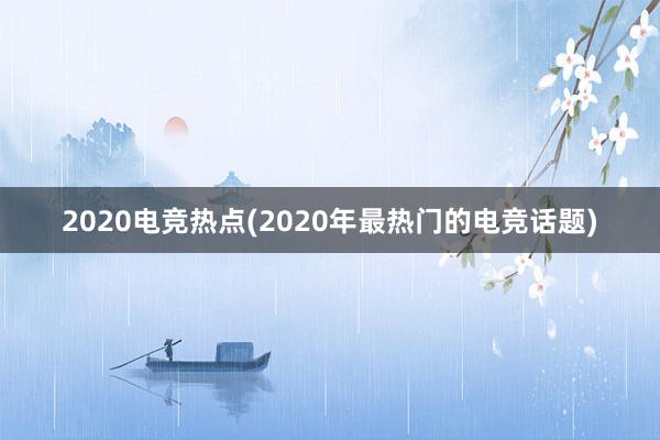 2020电竞热点(2020年最热门的电竞话题)